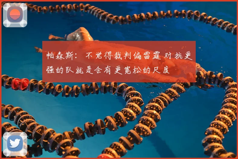 帕森斯：不觉得裁判偏雷霆 对抗更强的队就是会有更宽松的尺度