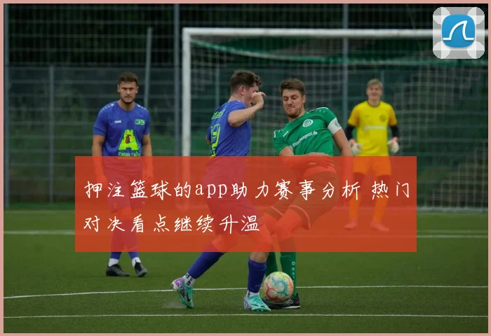押注篮球的app助力赛事分析 热门对决看点继续升温